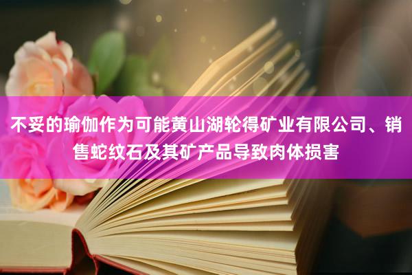 不妥的瑜伽作为可能黄山湖轮得矿业有限公司、销售蛇纹石及其矿产品导致肉体损害